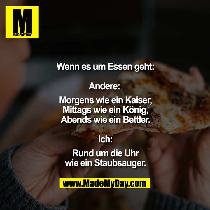 Wenn es um Essen geht<br />
<br />
Andere: <br />
Morgens wie ein Kaiser,<br />
Mittags wie ein König,<br />
Abends wie ein Bettler.<br />
<br />
Ich:<br />
Rund um die Uhr<br />
wie ein Staubsauger.