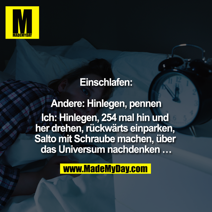 Einschlafen:<br />
<br />
Andere: Hinlegen, pennen<br />
<br />
Ich: Hinlegen, 254 mal hin und her drehen, rückwärts einparken, Salto mit Schraube machen, über das Universum nachdenken ... 