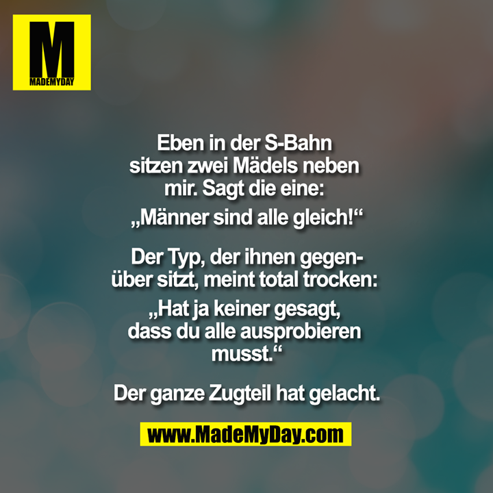 Eben in der S-Bahn sitzen zwei Mädels neben mir. Sagt die eine: ""Männer sind alle gleich!""<br />
<br />
Der Typ, der ihnen gegenüber sitzt, meint total trocken: ""Hat ja keiner gesagt, dass du alle ausprobieren musst.""<br />
<br />
Der ganze Zugteil hat gelacht.