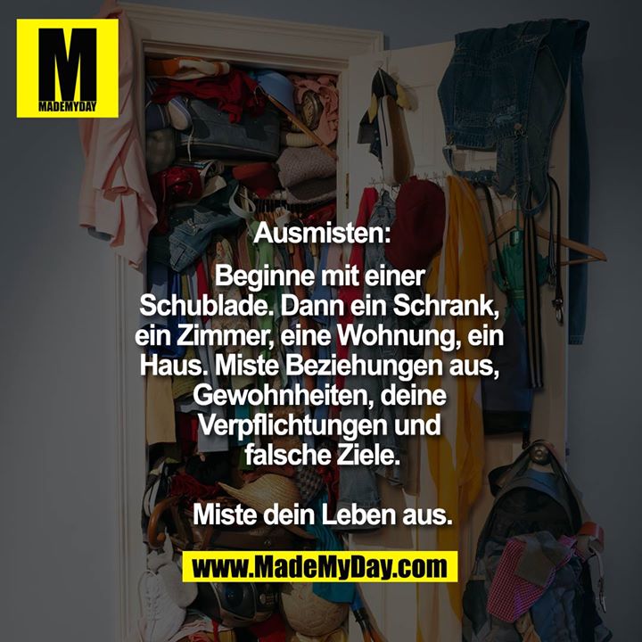 Ausmisten:<br />
Beginne mit einer Schublade.<br />
Dann ein Schrank, ein Zimmer, eine Wohnung, ein Haus.<br />
Miste Beziehungen aus, Gewohnheiten, deine Verpflichtungen und falsche Ziele.<br />
<br />
Miste dein Leben aus.