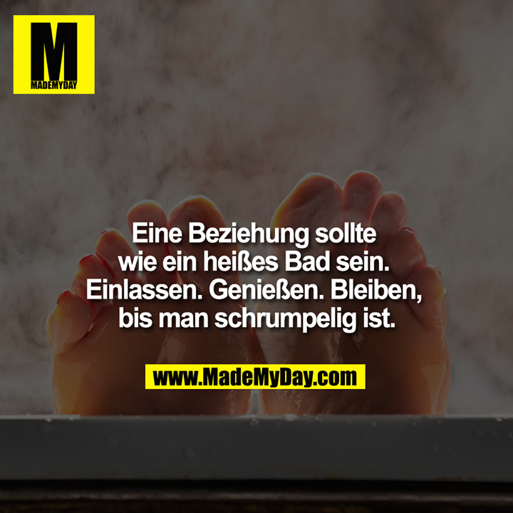 Eine Beziehung sollte wie ein heißes Bad sein. Einlassen. Genießen. Bleiben bis man schrumpelig ist.