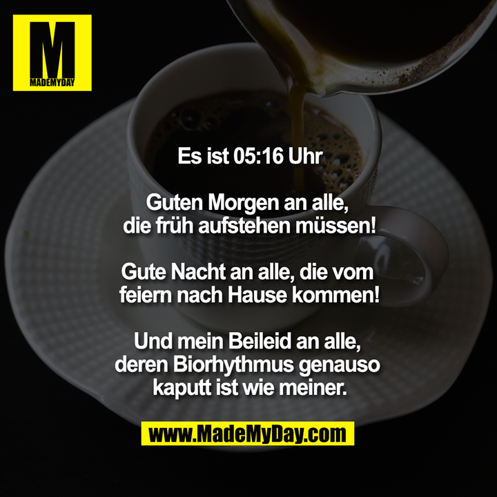 Es ist 5:16<br />
<br />
Guten Morgen an alle, die früh aufstehen müssen!<br />
<br />
Gute Nacht an alle, die vom feiern nach Hause kommen!<br />
<br />
Und mein Beileid an alle, deren Biorhythmus genauso kaputt ist wie meiner.