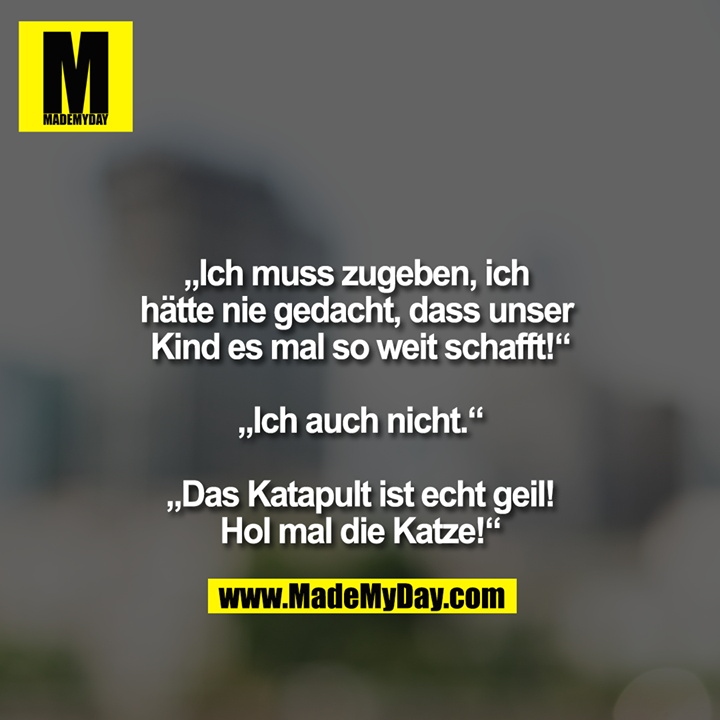 "Ich muss zugeben, ich hätte nie gedacht, dass unser Kind es mal so weit schafft!"<br />
<br />
"Ich auch nicht."<br />
<br />
"Das Katapult ist echt geil!"<br />
"Hol mal die Katze!"
