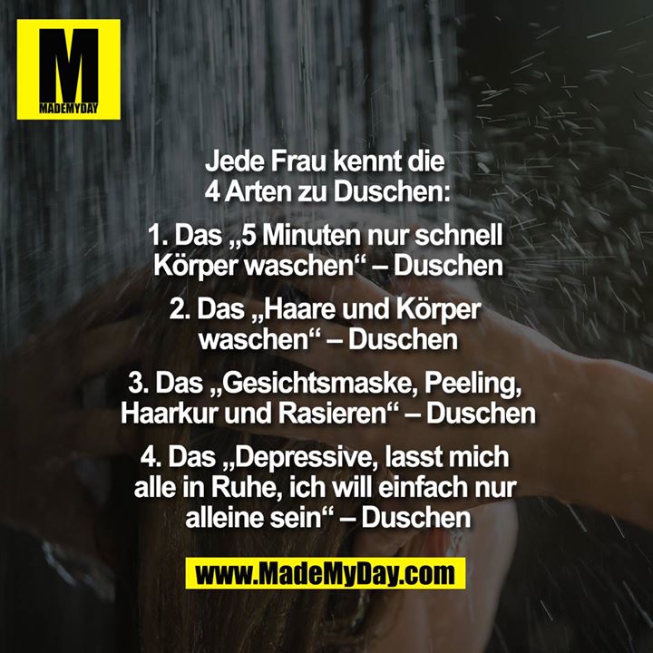 Jede Frau kennt die 4 Arten zu Duschen:<br />
1. Das „5 Minuten nur schnell Körper waschen“ – Duschen<br />
2. Das „Haare und Körper Waschen“ – Duschen<br />
3. Das „Gesichtsmaske, Peeling, Haarkur und Rasieren“ – Duschen<br />
4. Das „Depressive, lasst mich alle in Ruhe, ich will einfach nur alleine sein“ – Duschen