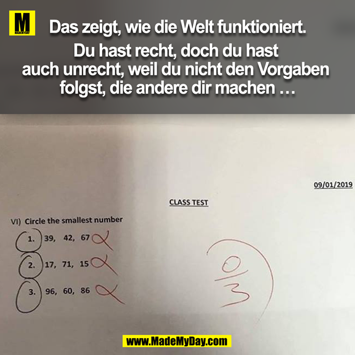 Das zeigt, wie die Welt funktioniert.<br />
<br />
Du hast recht, doch du hast auch unrecht, weil du nicht den Vorgaben folgst, die andere dir machen...<br />
