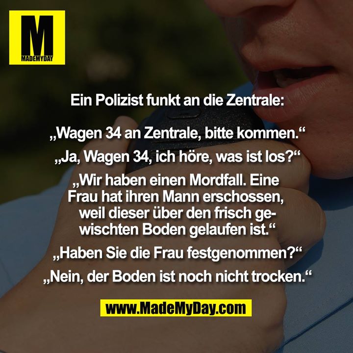 Ein Polizist funkt an die Zentrale:<br />
„Wagen 34 an Zentrale, bitte kommen.“<br />
„Ja, Wagen 34, ich höre, was ist los?“<br />
„Wir haben einen Mordfall. Eine Frau hat ihren Mann erschossen, weil dieser über den frisch gewischten Boden gelaufen ist.“<br />
„Haben Sie die Frau festgenommen?“<br />
„Nein, der Boden ist noch nicht trocken.“