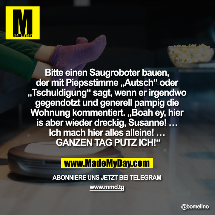 Bitte einen Saugroboter bauen, der mit Piepsstimme „Autsch“ oder „Tschuldigung“ sagt, wenn er irgendwo gegendotzt und generell pampig die Wohnung kommentiert. „Boah ey, hier is aber wieder dreckig, Susanne! … Ich mach hier alles alleine! … GANZEN TAG PUTZ ICH!“