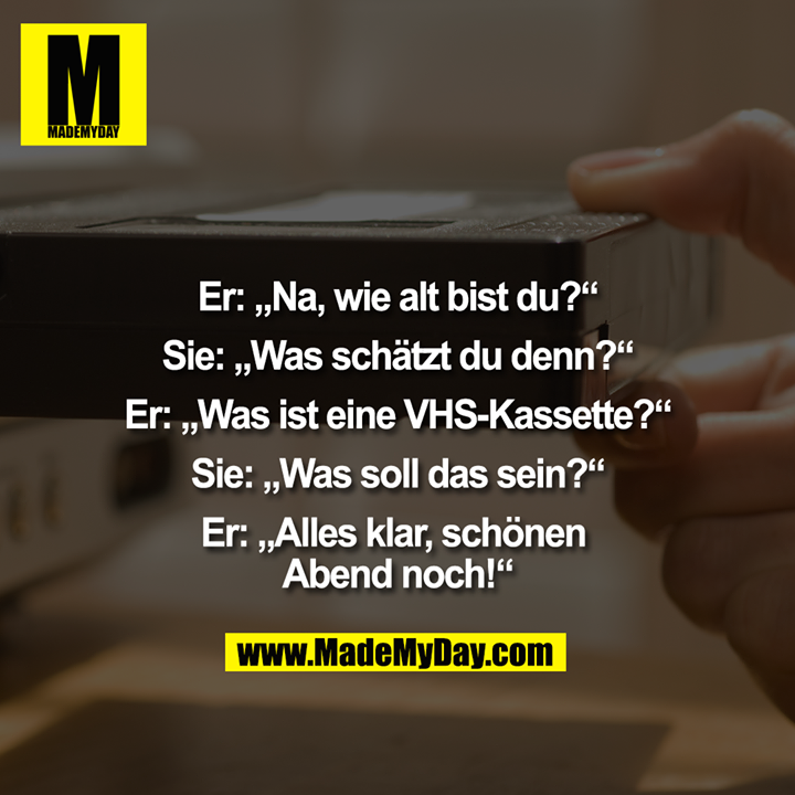 Er: „Na, wie alt bist du?“<br />
Sie: „Was schätzt du denn?“<br />
Er: „Was ist eine VHS-Kassette?“<br />
Sie: „Was soll das sein?“<br />
Er: „Alles klar, schönen Abend noch!“