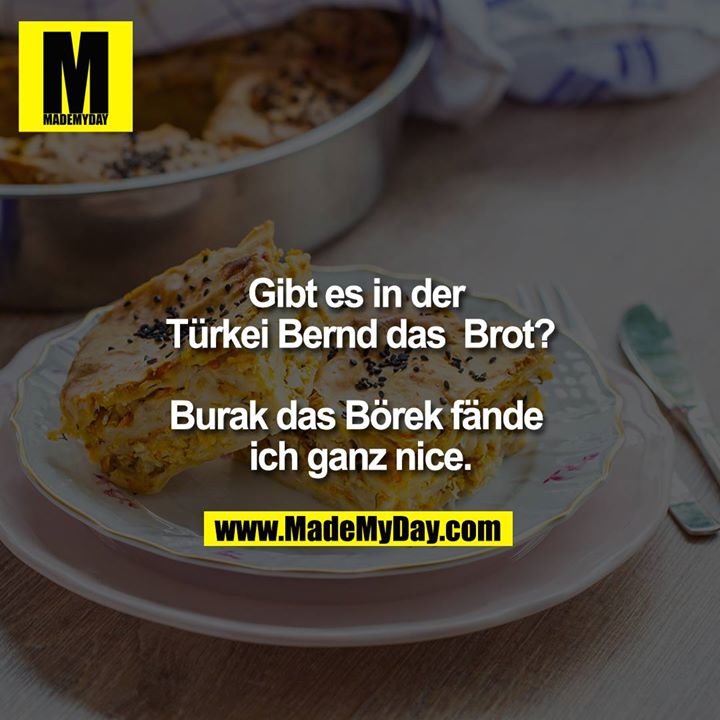 Gibt es in der Türkei Bernd das  Brot?<br />
<br />
Burak das Börek fände ich ganz nice.