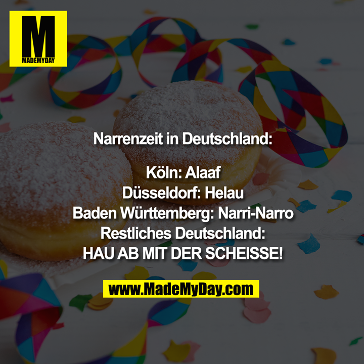 Narrenzeit in Deutschland:<br />
<br />
Köln: Alaaf<br />
Düsseldorf: Helau<br />
Baden Württemberg: Narri-Narro<br />
Restliches Deutschland:<br />
HAU AB MIT DER SCHEISSE!