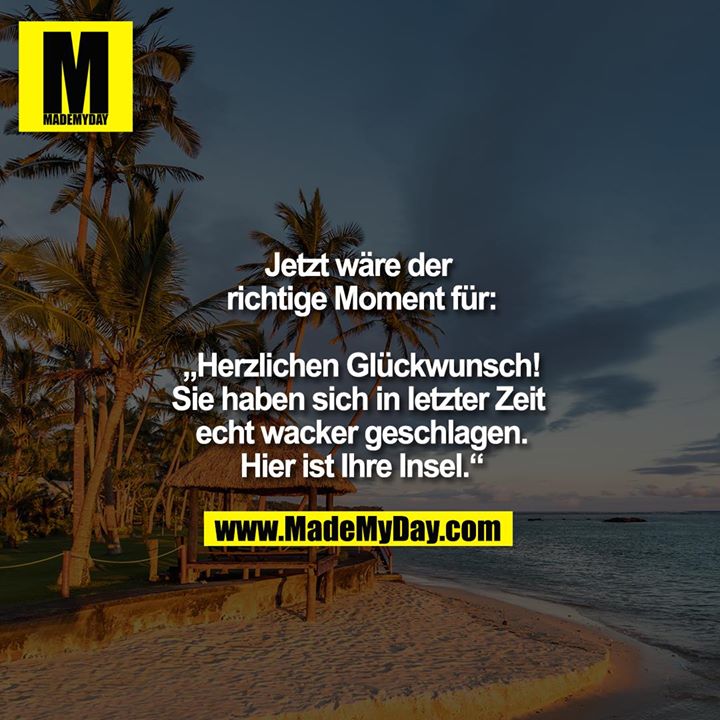 Jetzt wäre der richtige Moment für:<br />
<br />
""Herzlichen Glückwunsch!<br />
Sie haben sich in letzter Zeit echt wacker geschlagen.<br />
Hier ist Ihre Insel.""