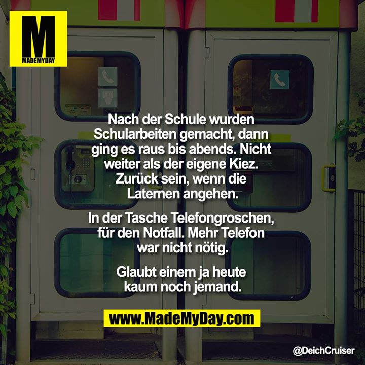 Nach der Schule wurden Schularbeiten gemacht, dann ging es raus bis abends. Nicht weiter als der eigene Kiez. Zurück sein, wenn die Laternen angehen.<br />
<br />
In der Tasche Telefongroschen, für den Notfall. Mehr Telefon war nicht nötig.<br />
<br />
Glaubt einem ja heute kaum noch jemand.