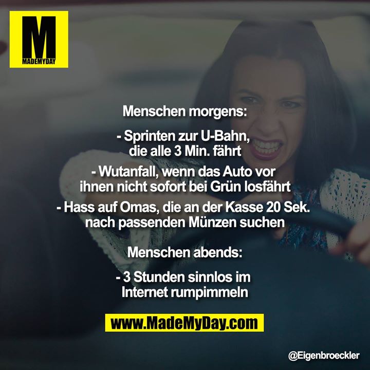 Menschen morgens:<br />
<br />
- Sprinten zur U-Bahn, die alle 3 Min. fährt<br />
- Wutanfall, wenn das Auto vor ihnen nicht sofort bei Grün losfährt<br />
- Hass auf Omas, die an der Kasse 20 Sek. nach passenden Münzen suchen<br />
<br />
Menschen abends:<br />
<br />
- 3 Stunden sinnlos im Internet rumpimmeln