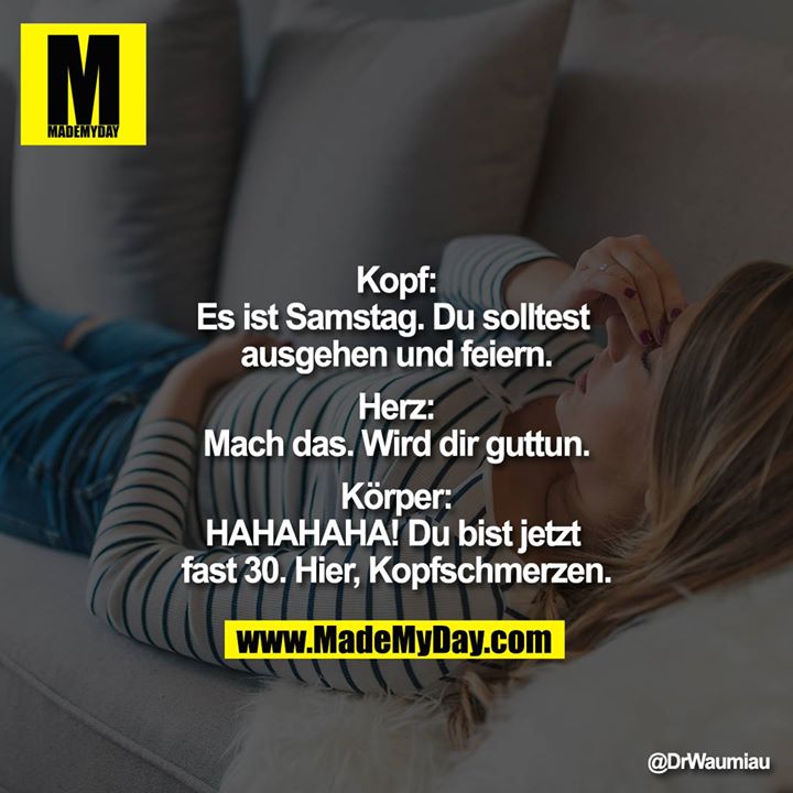 "Kopf:<br />
Es ist Samstag. Du solltest ausgehen und feiern.<br />
<br />
Herz:<br />
Mach das. Wird dir guttun.<br />
<br />
Körper:<br />
HAHAHAHA! Du bist jetzt fast 30. Hier, Kopfschmerzen."