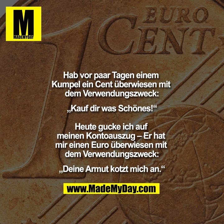 Hab vor paar Tagen einem Kumpel ein Cent überwiesen mit dem Verwendungszweck:<br />
„Kauf dir was Schönes!“<br />
<br />
Heute gucke ich auf meinen Kontoauszug – Er hat mir einen Euro überwiesen mit dem Verwendungszweck:<br />
„Deine Armut kotzt mich an.“