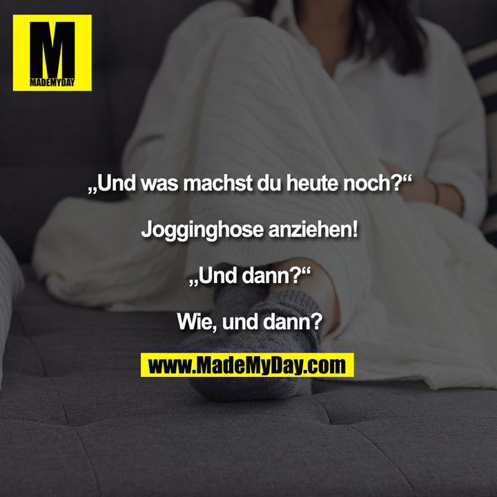 Und was machst du heute noch?<br />
<br />
Jogginghose anziehen!<br />
<br />
Und dann?<br />
<br />
Wie, und dann?