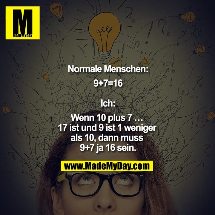 Normale Menschen:<br />
9+7=16<br />
<br />
Ich:<br />
Wenn 10 plus 7 … 17 ist und 9 ist 1 weniger als 10, dann muss 9+7 ja 16 sein.