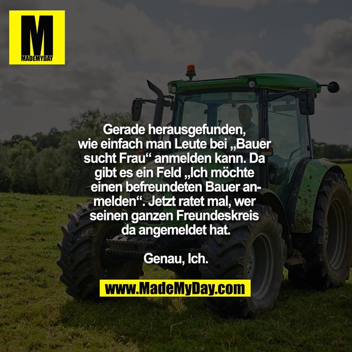 Gerade herausgefunden, wie einfach man Leute bei „Bauer sucht Frau“ anmelden kann. Da gibt es ein Feld „Ich möchte einen befreundeten Bauer anmelden“. Jetzt ratet mal, wer seinen ganzen Freundeskreis da angemeldet hat.<br />
<br />
Genau, Ich.