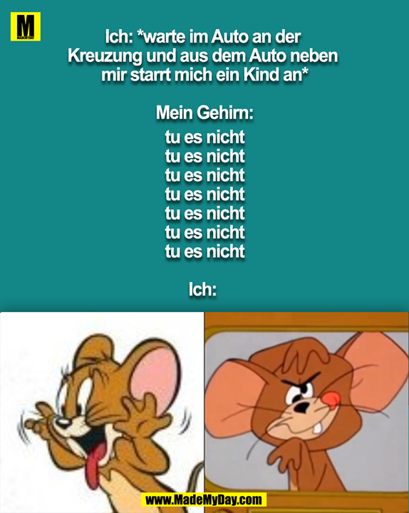 Ich: *warte im Auto an der Kreuzung und aus dem Auto neben mir starrt mich ein Kind an*<br />
<br />
Mein Gehirn:<br />
tu es nicht<br />
tu es nicht<br />
tu es nicht<br />
tu es nicht<br />
tu es nicht<br />
tu es nicht<br />
tu es nicht<br />
<br />
Ich: 