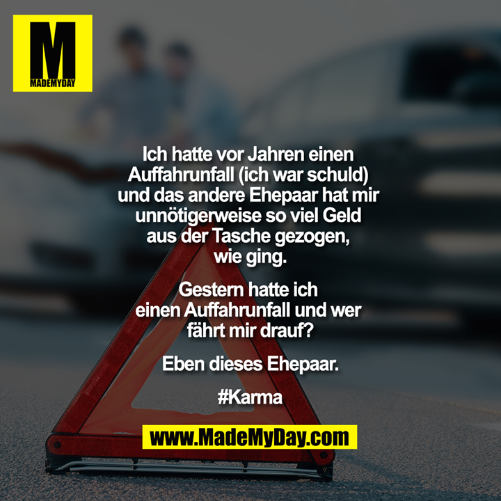 Ich hatte vor Jahren einen Auffahrunfall (ich war schuld) und das andere Ehepaar hat mir unnötigerweise so viel Geld aus der Tasche gezogen, wie ging.<br />
<br />
Gestern hatte ich einen Auffahrunfall und wer fährt mir drauf?<br />
<br />
Eben dieses Ehepaar.<br />
#Karma