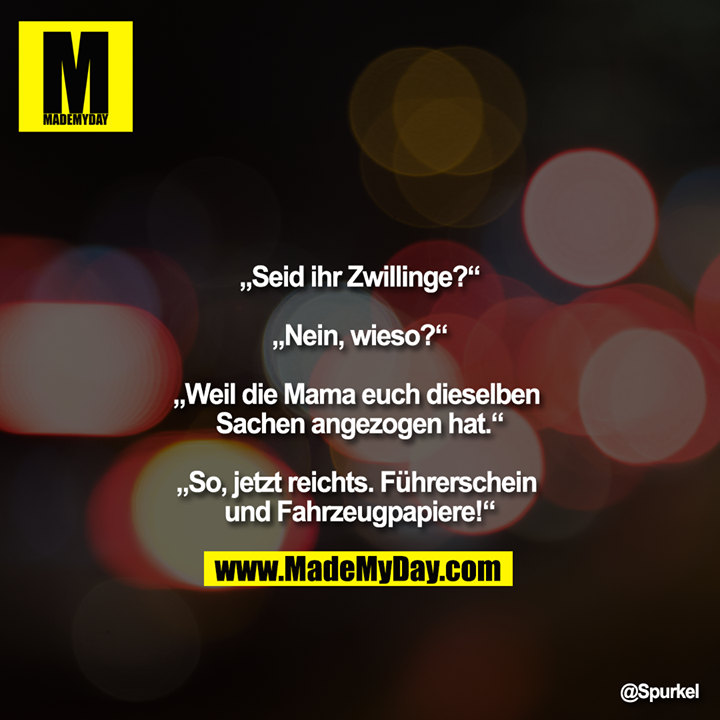 „Seid ihr Zwillinge?“<br />
<br />
„Nein, wieso?“<br />
<br />
„Weil die Mama euch dieselben Sachen angezogen hat.“<br />
<br />
„So, jetzt reichts. Führerschein und Fahrzeugpapiere!“