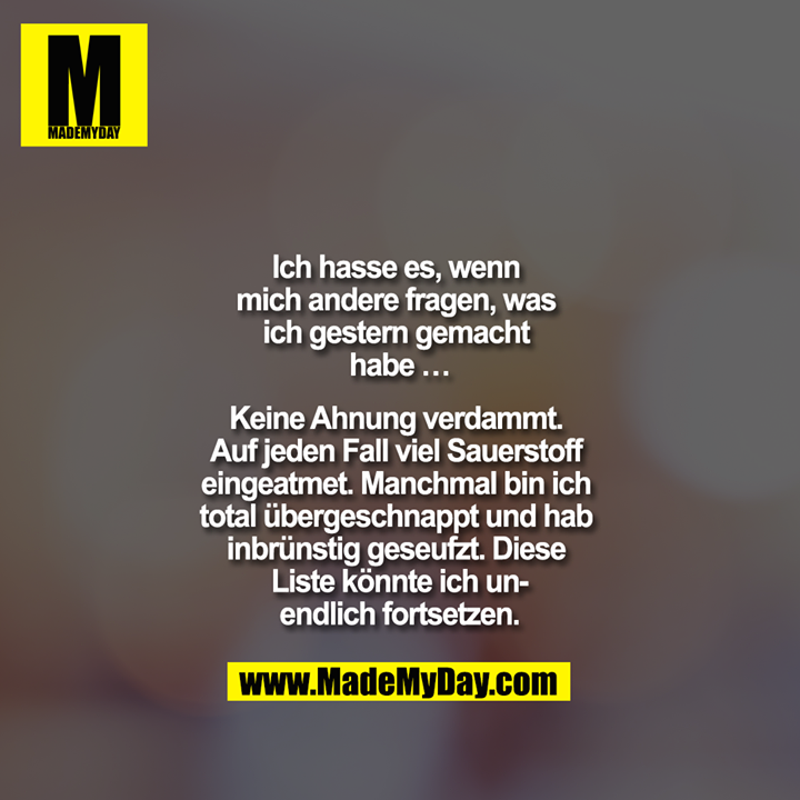 Ich hasse es, wenn mich andere fragen, was ich gestern gemacht habe …<br />
<br />
Keine Ahnung verdammt. Auf jeden Fall viel Sauerstoff eingeatmet. Manchmal bin ich total übergeschnappt und hab inbrünstig geseufzt. Diese Liste könnte ich unendlich fortsetzen.