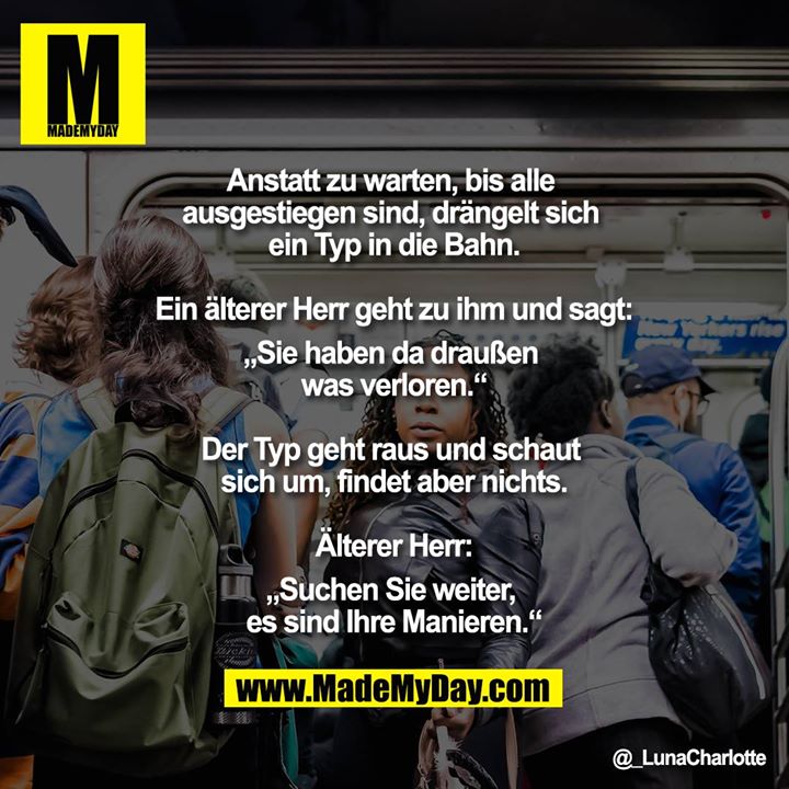 Anstatt zu warten, bis alle ausgestiegen sind, drängelt sich ein Typ in die Bahn.<br />
<br />
Ein älterer Herr geht zu ihm und sagt:<br />
"Sie haben da draußen was verloren."<br />
<br />
Der Typ geht raus und schaut sich um,<br />
findet aber nichts.<br />
<br />
Älterer Herr:<br />
"Suchen Sie weiter, es sind Ihre Manieren."