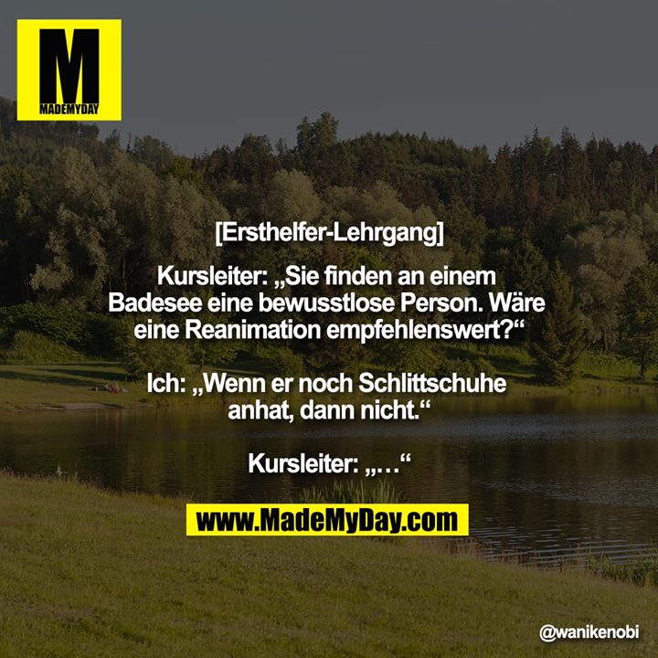 [Ersthelfer-Lehrgang]<br />
Kursleiter: „Sie finden an einem Badesee eine bewusstlose Person. Wäre eine Reanimation empfehlenswert?“<br />
<br />
Ich: „Wenn er noch Schlittschuhe anhat, dann nicht.“<br />
<br />
Kursleiter: „…“
