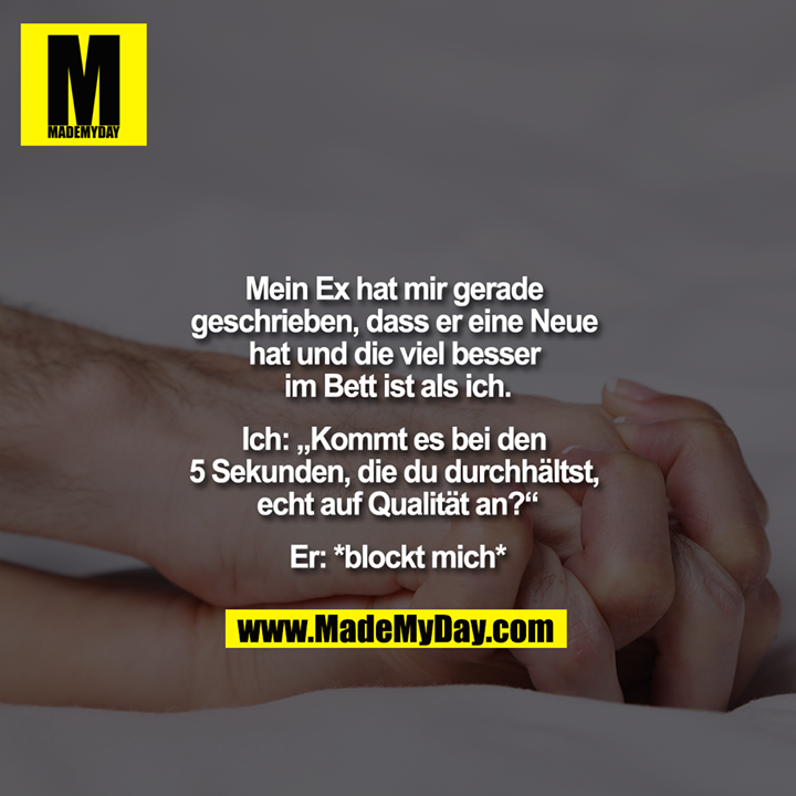 "Mein Ex hat mir gerade geschrieben, dass er eine Neue hat und die viel besser im Bett ist als ich.<br />
<br />
Ich: ""Kommt es bei den 5 Sekunden, die du durchhältst, echt auf Qualität an?"" <br />
Er: *blockt mich*"
