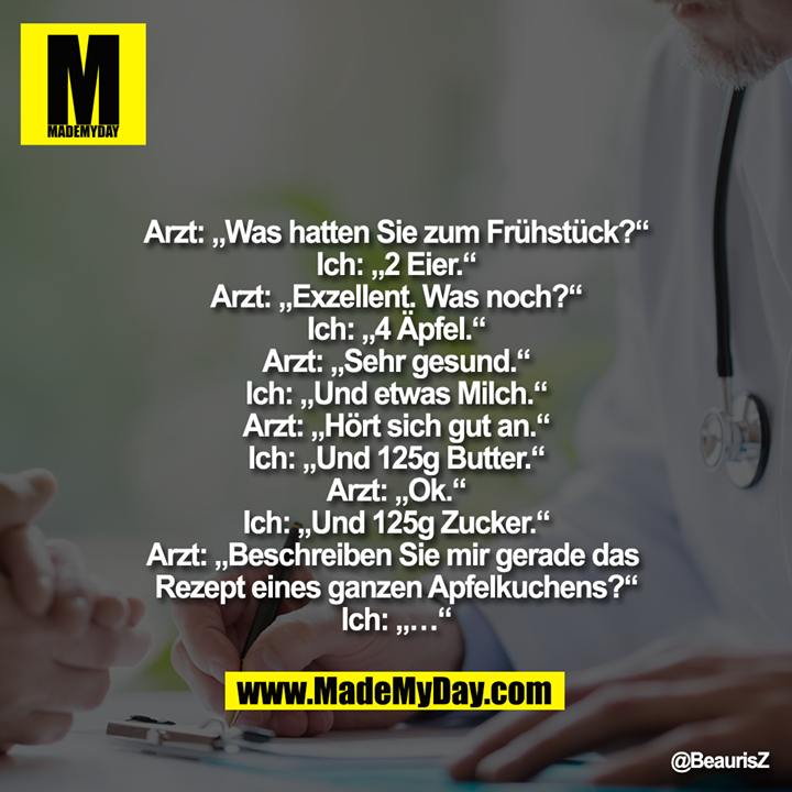 Arzt: „Was hatten Sie zum Frühstück?“<br />
Ich: „2 Eier.“<br />
Arzt: „Exzellent. Was noch?“<br />
Ich: „4 Äpfel.“<br />
Arzt: „Sehr gesund.“<br />
Ich: „Und etwas Milch.“<br />
Arzt: „Hört sich gut an.“<br />
Ich: „Und 125g Butter.“<br />
Arzt: „Ok.“<br />
Ich: „Und 125g Zucker.“<br />
Arzt: „Beschreiben Sie mir gerade das Rezept eines ganzen Apfelkuchens?“<br />
Ich: „…“