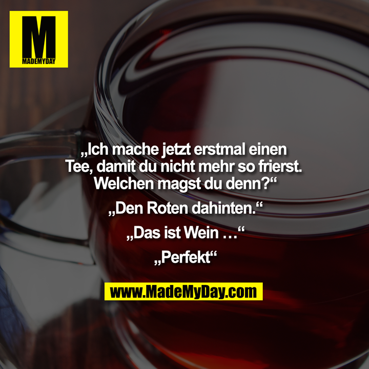 „Ich mache jetzt erstmal einen Tee, damit du nicht mehr so frierst. Welchen magst du denn?“<br />
<br />
„Den Roten dahinten.“<br />
<br />
„Das ist Wein …“<br />
<br />
„Perfekt“