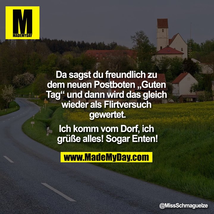 Da sagst du freundlich zu dem neuen Postboten "Guten Tag" und dann wird das gleich wieder als Flirtversuch gewertet.<br />
<br />
Ich komm vom Dorf, ich grüße alles! Sogar Enten!