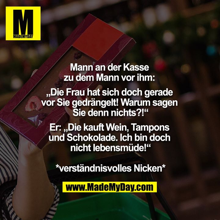 Mann an der Kasse zu dem Mann vor ihm: "Die Frau hat sich doch gerade vor Sie gedrängelt! Warum sagen Sie denn nichts?!"<br />
Er: "Die kauft Wein, Tampons und Schokolade. Ich bin doch nicht lebensmüde!"<br />
*verständnisvolles Nicken*