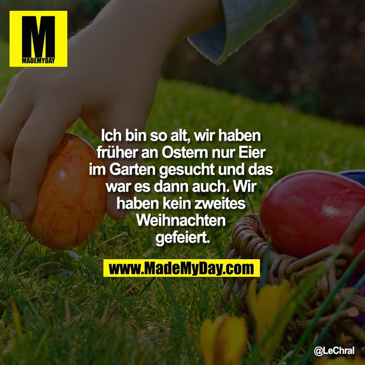 Ich bin so alt, wir haben früher an Ostern nur Eier im Garten gesucht und das war es dann auch. Wir haben kein zweites Weihnachten gefeiert.