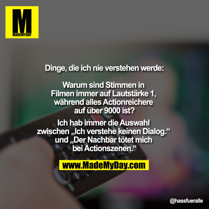 Dinge, die ich nie verstehen werde:<br />
<br />
Warum sind Stimmen in Filmen immer auf Lautstärke 1, während alles Actionreichere auf über 9000 ist?<br />
<br />
Ich hab immer die Auswahl zwischen „Ich verstehe keinen Dialog.“ und „Der Nachbar tötet mich bei Actionszenen.“