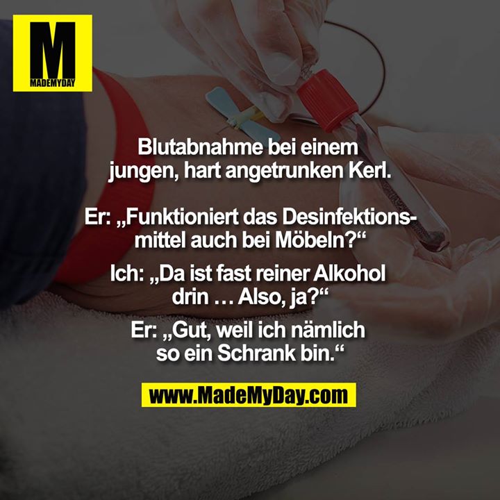 Blutabnahme bei einem jungen, hart angetrunken Kerl.<br />
<br />
Er: Funktioniert das Desinfektionsmittel auch bei Möbel?<br />
Ich: Da ist fast reiner Alkohol drin ... Also ja?<br />
Er: Gut, weil ich nämlich so ein Schrank bin.