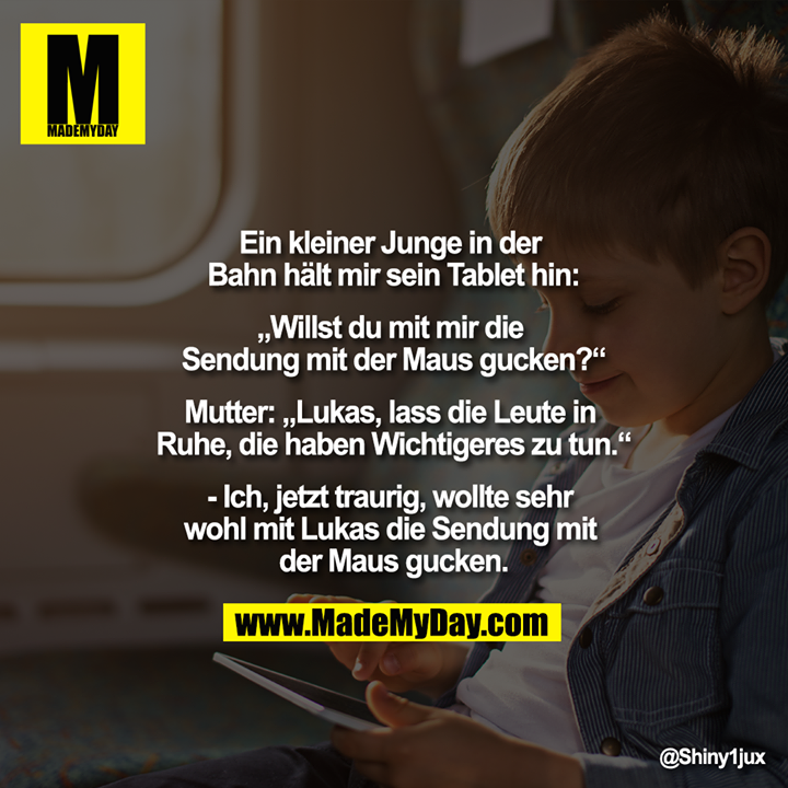 Ein kleiner Junge in der Bahn hält mir sein Tablet hin:<br />
"Willst du mit mir die Sendung mit der Maus gucken?"<br />
Mutter: "Lukas, lass die Leute in Ruhe, die haben Wichtigeres zu tun."<br />
-Ich, jetzt traurig, wollte sehr wohl mit Lukas die Sendung mit der Maus gucken.