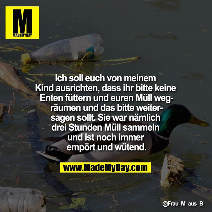 Ich soll euch von meinem Kind ausrichten, dass ihr bitte keine Enten füttern und euren Müll wegräumen und das bitte weitersagen sollt.<br />
Sie war nämlich drei Stunden Müll sammeln und ist noch immer empört und wütend.
