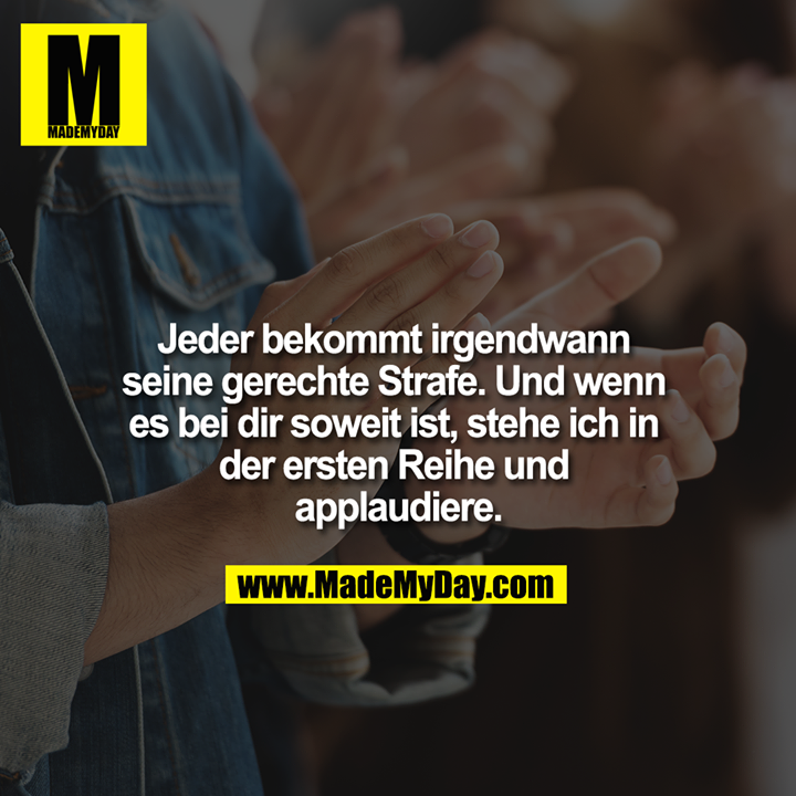 Jeder bekommt irgendwann seine gerechte Strafe. Und wenn es bei dir soweit ist, stehe ich in der ersten Reihe und applaudiere.