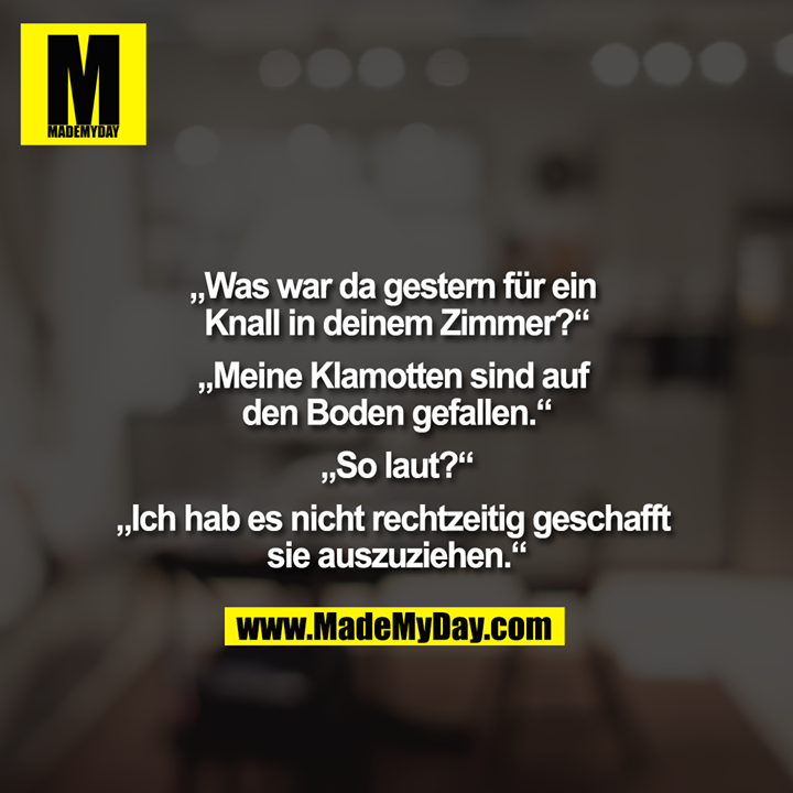 „Was war da gestern für ein Knall in deinem Zimmer?“<br />
<br />
„Meine Klamotten sind auf den Boden gefallen.“<br />
<br />
„So laut?“<br />
<br />
„Ich hab es nicht rechtzeitig geschafft sie auszuziehen.“<br />
