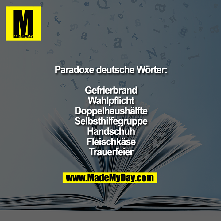 Paradoxe deutsche Wörter:<br />
<br />
Gefrierbrand.<br />
Wahlpflicht.<br />
Doppelhaushälfte.<br />
Selbsthilfegruppe.<br />
Handschuh.<br />
Fleischkäse.<br />
Trauerfeier.