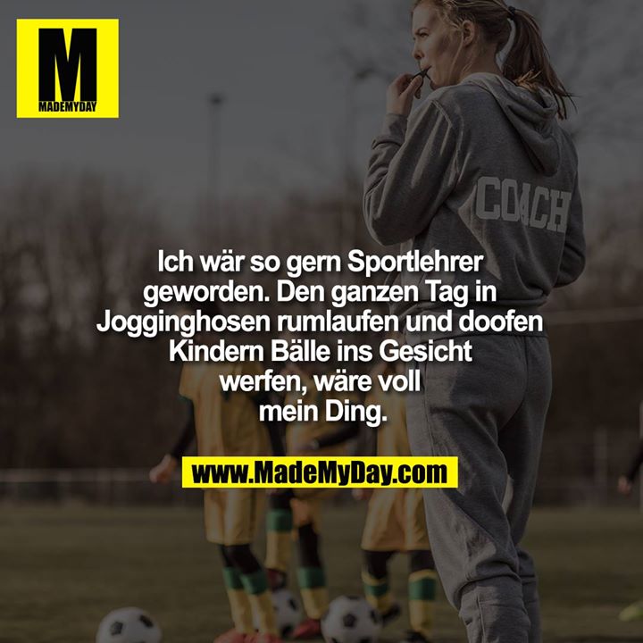 Ich wär so gern Sportlehrer geworden. Den ganzen Tag in Jogginghosen rumlaufen und doofen Kindern Bälle ins Gesicht werfen, wäre voll mein Ding.