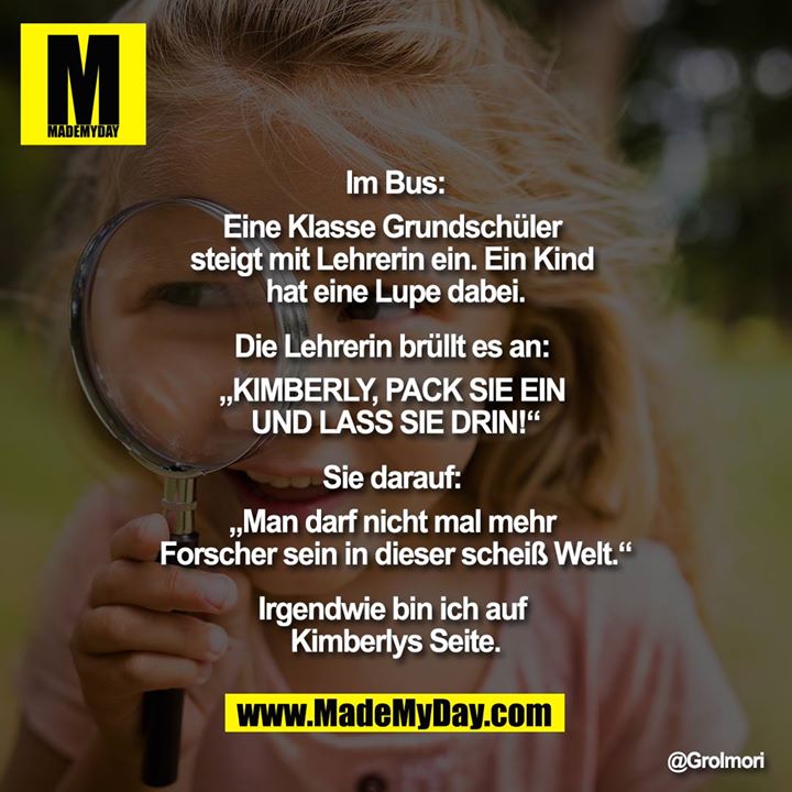 Im Bus:<br />
<br />
Eine Klasse Grundschüler steigt mit Lehrerin ein. Ein Kind hat eine Lupe dabei.<br />
<br />
Die Lehrerin brüllt es an: „KIMBERLY, PACK SIE EIN UND LASS SIE DRIN!“<br />
<br />
Sie darauf: „Man darf nicht mal mehr Forscher sein in dieser scheiß Welt.“<br />
<br />
Irgendwie bin ich auf Kimberlys Seite.