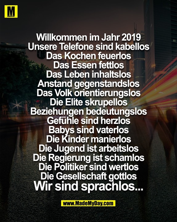 Willkommen im Jahr 2019<br />
Unsere Telefone sind kabellos<br />
Das Kochen feuerlos<br />
Das Essen fettlos<br />
Das Leben inhaltslos<br />
Anstand gegenstandslos<br />
Das Volk orientierungslos<br />
Die Elite skrupellos<br />
Beziehungen bedeutungslos<br />
Gefühle sind herzlos<br />
Babys sind vaterlos<br />
Die Kinder manierlos<br />
Die Jugend ist arbeitslos<br />
Die Regierung ist schamlos<br />
Die Politiker sind wertlos<br />
Die Gesellschaft gottlos<br />
Wir sind sprachlos...