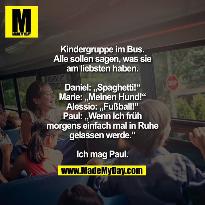 Kindergruppe im Bus. Alle sollen sagen, was sie am liebsten haben.<br />
<br />
Daniel: „Spaghetti!“<br />
Marie: „Meinen Hund!“<br />
Alessio: „Fußball!“<br />
Paul: „Wenn ich früh morgens einfach mal in Ruhe gelassen werde.“<br />
<br />
Ich mag Paul.