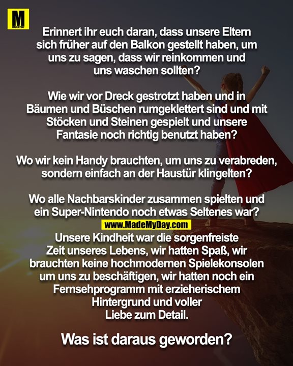 Erinnert ihr euch daran, dass unsere Eltern<br />
sich früher auf den Balkon gestellt haben, um<br />
uns zu sagen, dass wir reinkommen und<br />
uns waschen sollten?<br />
<br />
Wie wir vor Dreck gestrotzt haben und in<br />
Bäumen und Büschen rumgeklettert sind und mit<br />
Stöcken und Steinen gespielt und unsere<br />
Fantasie noch richtig benutzt haben?<br />
<br />
Wo wir kein Handy brauchten, um uns zu verabreden,<br />
sondern einfach an der Haustür klingelten?<br />
<br />
Wo alle Nachbarskinder zusammen spielten und<br />
ein Super-Nintendo noch etwas Seltenes war?<br />
<br />
Unsere Kindheit war die sorgenfreiste<br />
Zeit unseres Lebens, wir hatten Spaß, wir<br />
brauchten keine hochmodernen Spielekonsolen<br />
um uns zu beschäftigen, wir hatten noch ein<br />
Fernsehprogramm mit erzieherischem<br />
Hintergrund und voller<br />
Liebe zum Detail.<br />
<br />
Was ist daraus geworden?
