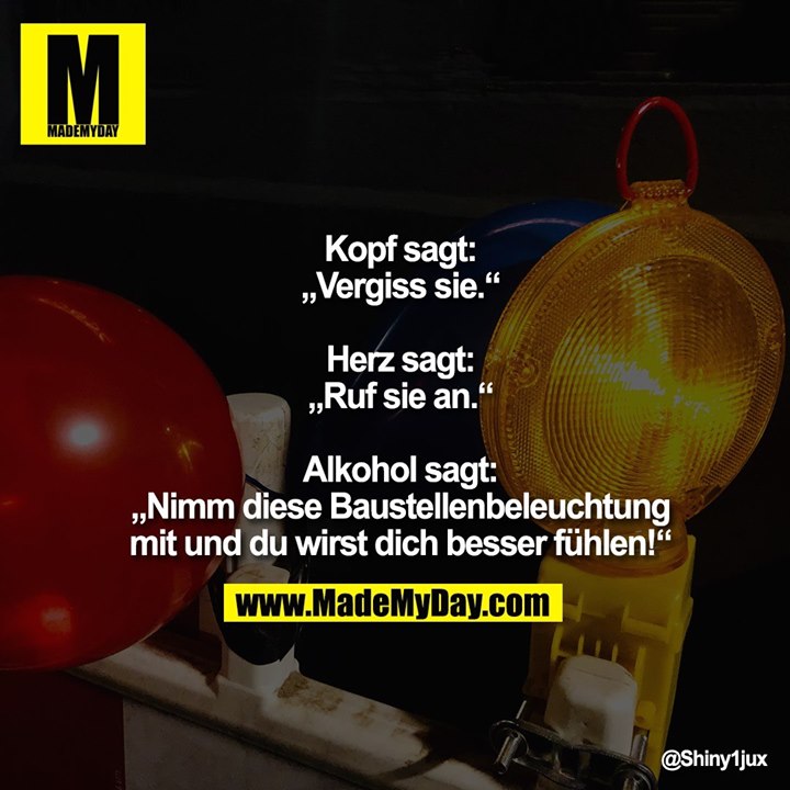 Kopf sagt: „Vergiss sie.“<br />
<br />
Herz sagt: „Ruf sie an.“<br />
<br />
Alkohol sagt: „Nimm diese Baustellenbeleuchtung mit und du wirst dich besser fühlen!“