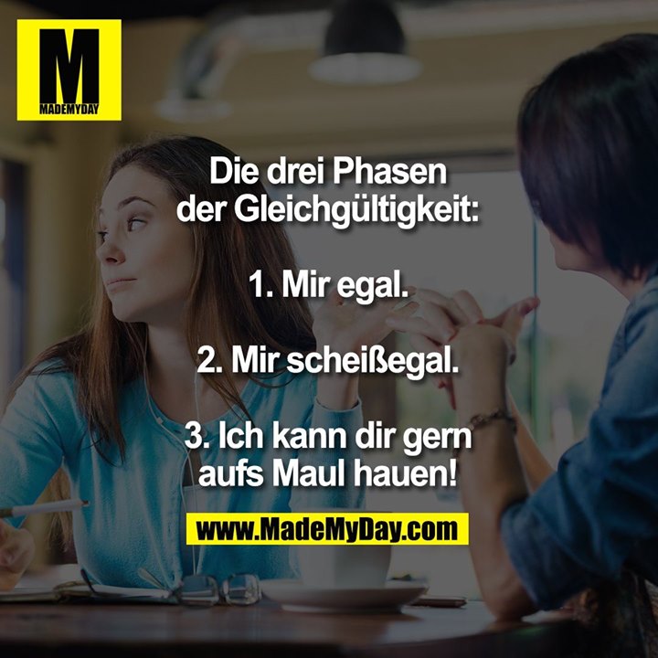 Die drei Phasen der Gleichgültigkeit:<br />
<br />
1. Mir egal.<br />
2. Mir scheißegal.<br />
3. Ich kann dir gern aufs Maul hauen!