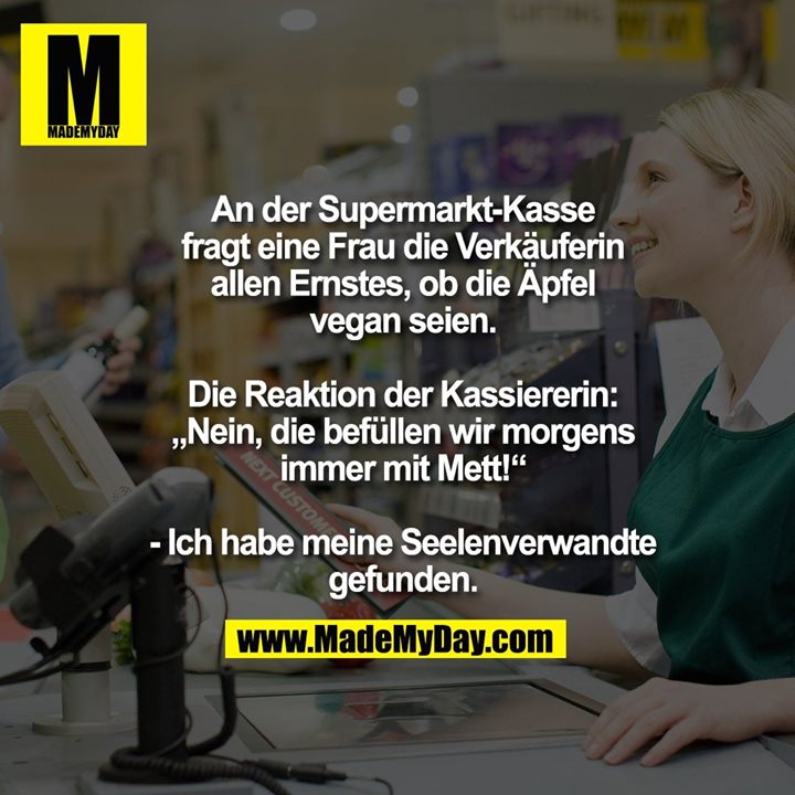 An der Supermarkt-Kasse<br />
fragt eine Frau die Verkäuferin<br />
allen Ernstes, ob die Äpfel<br />
vegan seien.<br />
<br />
Die Reaktion der Kassiererin:<br />
„Nein, die befüllen wir morgens<br />
immer mit Mett!“<br />
<br />
- Ich habe meine Seelenverwandte<br />
gefunden.