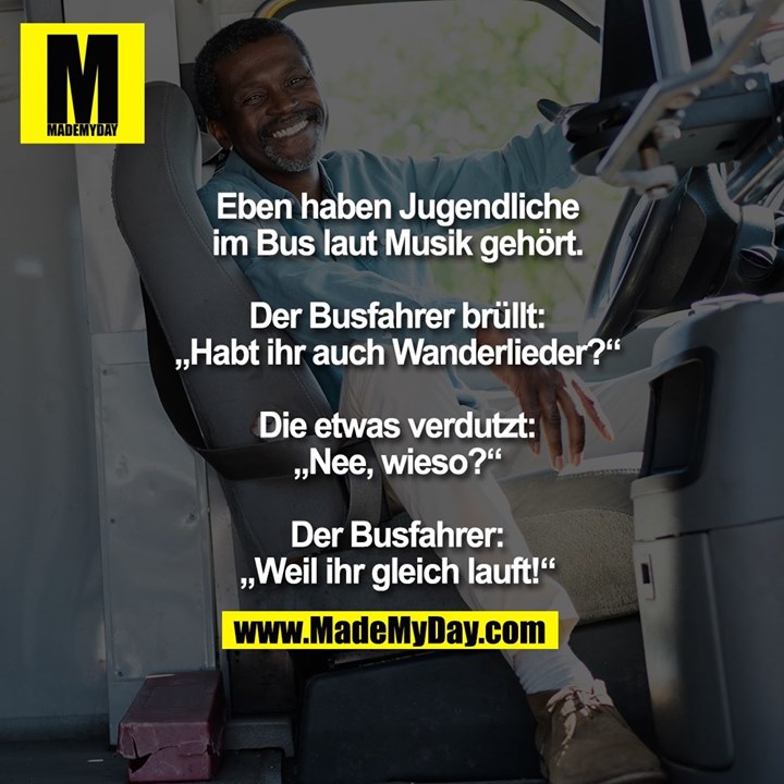Eben haben Jugendliche im Bus laut Musik gehört.<br />
Der Busfahrer brüllt: „Habt ihr auch Wanderlieder?“<br />
Die etwas verdutzt: „Nee, wieso?“<br />
Der Busfahrer: „Weil ihr gleich lauft!“